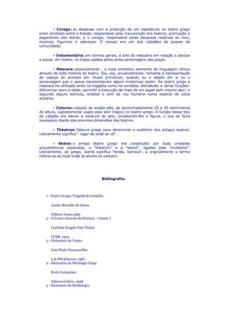 - Corego: as despesas com a produção de um espetáculo no teatro grego
eram divididas entre o Estado, responsável pela manutenção dos teatros, premiação e
pagamento dos atores, e o corego, responsável pelas despesas relativas ao coro,
músicos, figurinos e adereços. O corego era um dos cidadãos de posses da
comunidade.
- Indumentária: em termos gerais, a arte do vestuário em relação a épocas
e povos. Em teatro, os trajes usados pelos pelos personagens das peças.
- Máscara: possivelmente , o mais simbólico elemento de linguagem cênica
através de toda história do teatro. Seu uso, provavelmente, remonta à representação
de cabeça de animais em rituais primitivos, quando ou o objeto em si ou o
personagem que o usava representavam algum misterioso poder. No teatro grego a
máscara foi utilizada tanto na tragédia como na comédia, atendendo a várias funções:
diferenciar sexo e idade; permitir a execução de mais de um papel pelo mesmo ator; e
segundo alguns teóricos, ampliar o som da voz humana numa espécie de caixa
acústica.
- Coturno: calçado de solado alto, de aproximadamente 20 a 30 centímetros
de altura, supostamente usado pelo ator trágico no teatro grego. A função desse tipo
de calçado era elevar a estatura do ator, projetando-lhe a figura, o que se fazia
necessário diante das enormes dimensões dos teatros.
- Théatron: Palavra grega para denominar o auditório dos antigos teatros.
Literalmente significa " lugar de onde se vê" .
- Skéne: o antigo teatro grego era constituído por duas unidades
arquitetônicas separadas, o "théatron" e a "skené", ligadas pela "orchéstra".
Literalmente, do grego, skené significa "tenda, barraca", e originalmente o termo
referia-se ao local onde os atores se vestiam.

Bibliografia:

1 - Teatro Grego: Tragédia & Comédia
Junito Brandão de Souza
Editora Vozes,1985
2 - O Teatro Através da História - volume I
Carlinda Fragale Pate Nuñez
CCBB, 1994
3 - Dicionário de Teatro
Luiz Paulo Vasconcellos
L & PM Editores, 1987
4 - Dicionário de Mitologia Grega
Ruth Guimarães
Editora Cultrix, 1998
5 - Dicionário de Simbologia

 
