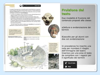 Fruizione delFruizione del
testotesto
Due modalità di fruizione del
contenuto proposti alla classe:
a)lettura e evidenziazione dei
termini
B)ascolto per gli alunni con
dsa con evidenziazione
In precedenza ho inserito una
nota per ricordare il ritaglio
dell’immagine del teatro
Inserisco poi una area di testo
da compilare con i ragazzi per
il significato dei termini
3
 