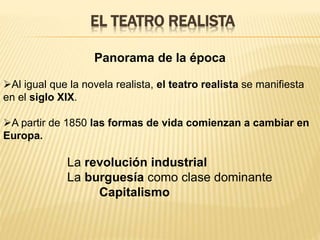EL TEATRO REALISTA 
Panorama de la época 
Al igual que la novela realista, el teatro realista se manifiesta 
en el siglo XIX. 
A partir de 1850 las formas de vida comienzan a cambiar en 
Europa. 
La revolución industrial 
La burguesía como clase dominante 
Capitalismo 
 
