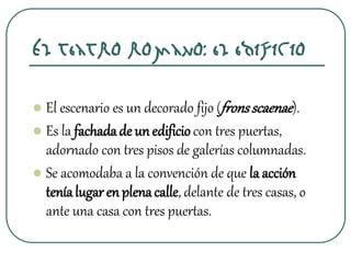 El teatro romano: el edificio
 El escenario es un decorado fijo (fronsscaenae).
 Es la fachadade unedificiocon tres puertas,
adornado con tres pisos de galerías columnadas.
 Se acomodaba a la convención de que la acción
teníalugaren plenacalle, delante de tres casas, o
ante una casa con tres puertas.
 