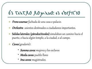  Fronsscaenae:fachada de una casa o palacio.
 Orchestra: asientos destinados a ciudadanos importantes.
 Salidaslaterales:(párodos/éxodos)simulaban un camino hacia el
puerto, o hacia algún templo, a la ciudad, o al campo.
 Cavea(graderío):
• Summacavea:mujeres y los esclavos
• Mediacavea:pueblo llano
• Imacavea:magistrados.
El teatro romano: el edificio
 