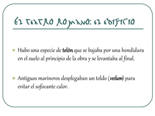 El teatro romano: el edificio
 Hubo una especie de telónque se bajaba por una hendidura
en el suelo al principio de la obra y se levantaba al final.
 Antiguos marineros desplegaban un toldo (velum) para
evitar el sofocante calor.
 