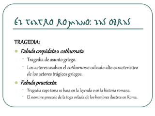 El teatro romano: las obras
TRAGEDIA:
 Fabulacrepidatao cothurnata:
• Tragedia de asunto griego.
• Los actores usaban el cothurnuso calzado alto característico
de los actores trágicos griegos.
 Fabulapraetexta:
• Tragedia cuyo tema se basa en la leyenda o en la historia romana.
• El nombre procede de la toga orlada de los hombres ilustres en Roma.
 