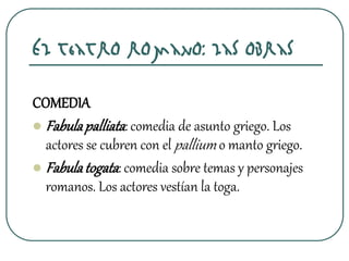 El teatro romano: las obras
COMEDIA
 Fabulapalliata: comedia de asunto griego. Los
actores se cubren con el pallium o manto griego.
 Fabulatogata: comedia sobre temas y personajes
romanos. Los actores vestían la toga.
 