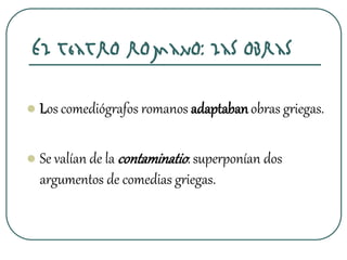 El teatro romano: las obras
 Los comediógrafos romanos adaptabanobras griegas.
 Se valían de la contaminatio: superponían dos
argumentos de comedias griegas.
 
