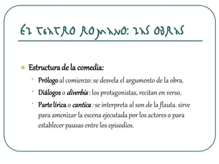 El teatro romano: las obras
 Estructurade la comedia:
• Prólogoal comienzo: se desvela el argumento de la obra.
• Diálogos o diverbia: los protagonistas, recitan en verso.
• Partelírica o cantica: se interpreta al son de la flauta. sirve
para amenizar la escena ejecutada por los actores o para
establecerpausas entre los episodios.
 