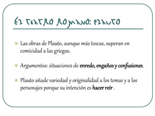  Las obras de Plauto, aunque más toscas, superan en
comicidad a las griegas.
 Argumentos: situaciones de enredo,engañosy confusiones.
 Plauto añade variedad y originalidad a los temas y a los
personajes porque su intención es hacerreír .
El teatro romano: Plauto
 