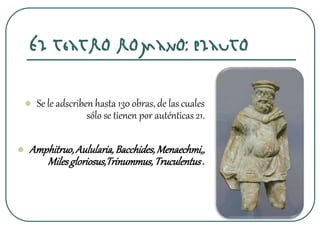 El teatro romano: Plauto
 Se le adscriben hasta 130 obras, de las cuales
sólo se tienen por auténticas 21.
 Amphitruo,Aulularia,Bacchides,Menaechmi,,
Milesgloriosus,Trinummus,Truculentus.
 