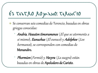 El teatro romano: Terencio
 Se conservan seis comedias de Terencio, basadas en obras
griegas conocidas:
• Andria, Heautontimorumenos (El que se atormenta a
sí mismo), Eunuchus (El eunuco) y Adelphoe (Los
hermanos), se corresponden con comedias de
Menandro.
• Phormion(Formio) y Hecyra (La suegra) están
basadas en obras de Apolodorode Caristo.
 