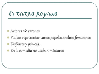 El teatro romano
 Actores  varones.
 Podían representar varios papeles, incluso femeninos.
 Disfraces y pelucas.
 En la comedia no usaban máscaras
 