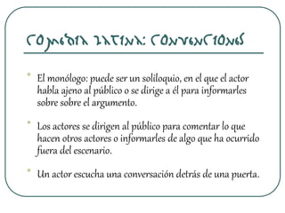 Comedia latina: Convenciones
• El monólogo: puede ser un soliloquio, en el que el actor
habla ajeno al público o se dirige a él para informarles
sobre sobre el argumento.
• Los actores se dirigen al público para comentar lo que
hacen otros actores o informarles de algo que ha ocurrido
fuera del escenario.
• Un actor escucha una conversación detrás de una puerta.
 