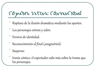 Comedia latina: Convenciones
• Ruptura de la ilusión dramática mediante los apartes.
• Los personajes entran y salen.
• Errores de identidad.
• Reconocimiento al final (anagnórisis).
• Suspense.
• Ironía cómica: el espectador sabe más sobre la trama que
los personajes.
 