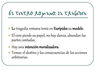 El teatro romano: La tragedia
 La tragedia romana tenía en Eurípides su modelo.
 El coro pierde su papel, no hay danza, abundan las
partes cantadas.
 Hay una intenciónmoralizadora.
 Temas: el destino y las consecuencias de las acciones
arbitrarias.
 