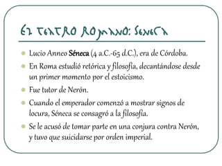 El teatro romano: Séneca
 Lucio Anneo Séneca(4 a.C.-65 d.C.), era de Córdoba.
 En Roma estudió retórica y filosofía, decantándose desde
un primer momento por el estoicismo.
 Fue tutor de Nerón.
 Cuando el emperador comenzó a mostrar signos de
locura, Séneca se consagró a la filosofía.
 Se le acusó de tomar parte en una conjura contra Nerón,
y tuvo que suicidarse por orden imperial.
 