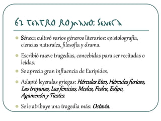 El teatro romano: Séneca
 Séneca cultivó varios géneros literarios: epistolografía,
ciencias naturales, filosofía y drama.
 Escribió nueve tragedias, concebidas para ser recitadas o
leídas.
 Se aprecia gran influencia de Eurípides.
 Adaptó leyendas griegas: HérculesEteo,Hérculesfurioso,
Lastroyanas,Lasfenicias,Medea,Fedra,Edipo,
Agamenóny Tiestes.
 Se le atribuye una tragedia más: Octavia.
 
