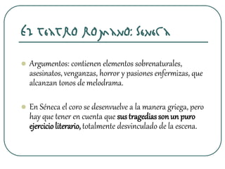 El teatro romano: Séneca
 Argumentos: contienen elementos sobrenaturales,
asesinatos, venganzas, horror y pasiones enfermizas, que
alcanzan tonos de melodrama.
 En Séneca el coro se desenvuelve a la manera griega, pero
hay que tener en cuenta que sus tragediassonun puro
ejercicioliterario, totalmente desvinculado de la escena.
 