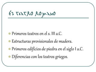 El teatro romano
 Primeros teatros en el s. III a.C.
 Estructuras provisionales de madera.
 Primeros edificios de piedra en el siglo I a.C.
 Diferencias con los teatros griegos.
 