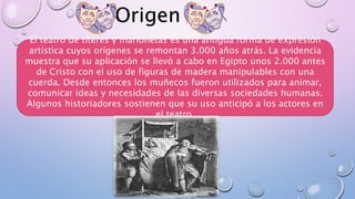 Origen
El teatro de títeres y marionetas es una antigua forma de expresión
artística cuyos orígenes se remontan 3.000 años atrás. La evidencia
muestra que su aplicación se llevó a cabo en Egipto unos 2.000 antes
de Cristo con el uso de figuras de madera manipulables con una
cuerda. Desde entonces los muñecos fueron utilizados para animar,
comunicar ideas y necesidades de las diversas sociedades humanas.
Algunos historiadores sostienen que su uso anticipó a los actores en
el teatro.
 