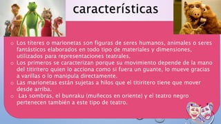 o Los títeres o marionetas son figuras de seres humanos, animales o seres
fantásticos elaborados en todo tipo de materiales y dimensiones,
utilizados para representaciones teatrales.
o Los primeros se caracterizan porque su movimiento depende de la mano
del titiritero quien lo acciona como si fuera un guante, lo mueve gracias
a varillas o lo manipula directamente.
o Las marionetas están sujetas a hilos que el titiritero tiene que mover
desde arriba.
o Las sombras, el bunraku (muñecos en oriente) y el teatro negro
pertenecen también a este tipo de teatro.
características
 