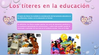 El teatro de títeres ha recibido la consideración de herramienta educativa en
los diferentes niveles y en la educación no formal.
En definitiva, los títeres pueden aportar una serie de elementos positivos a
la enseñanza/aprendizaje de convenciones, y sobre todo pueden ayudar al
alumnado a aprender (no tan solo en el contexto escolar, sino en la vida).
 