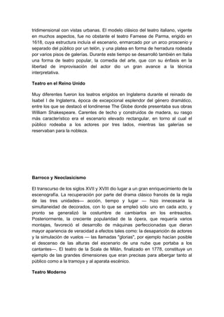 tridimensional con vistas urbanas. El modelo clásico del teatro italiano, vigente
en muchos aspectos, fue no obstante el teatro Farnese de Parma, erigido en
1618, cuya estructura incluía el escenario, enmarcado por un arco proscenio y
separado del público por un telón, y una platea en forma de herradura rodeada
por varios pisos de galerías. Durante este tiempo se desarrolló también en Italia
una forma de teatro popular, la comedia del arte, que con su énfasis en la
libertad de improvisación del actor dio un gran avance a la técnica
interpretativa.
Teatro en el Reino Unido
Muy diferentes fueron los teatros erigidos en Inglaterra durante el reinado de
Isabel I de Inglaterra, época de excepcional esplendor del género dramático,
entre los que se destacó el londinense The Globe donde presentaba sus obras
William Shakespeare. Carentes de techo y construidos de madera, su rasgo
más característico era el escenario elevado rectangular, en torno al cual el
público rodeaba a los actores por tres lados, mientras las galerías se
reservaban para la nobleza.
Barroco y Neoclasicismo
El transcurso de los siglos XVII y XVIII dio lugar a un gran enriquecimiento de la
escenografía. La recuperación por parte del drama clásico francés de la regla
de las tres unidades— acción, tiempo y lugar — hizo innecesaria la
simultaneidad de decorados, con lo que se empleó sólo uno en cada acto, y
pronto se generalizó la costumbre de cambiarlos en los entreactos.
Posteriormente, la creciente popularidad de la ópera, que requería varios
montajes, favoreció el desarrollo de máquinas perfeccionadas que dieran
mayor apariencia de veracidad a efectos tales como: la desaparición de actores
y la simulación de vuelos — las llamadas "glorias", por ejemplo hacían posible
el descenso de las alturas del escenario de una nube que portaba a los
cantantes—. El teatro de la Scala de Milán, finalizado en 1778, constituye un
ejemplo de las grandes dimensiones que eran precisas para albergar tanto al
público como a la tramoya y al aparata escénico.
Teatro Moderno
 
