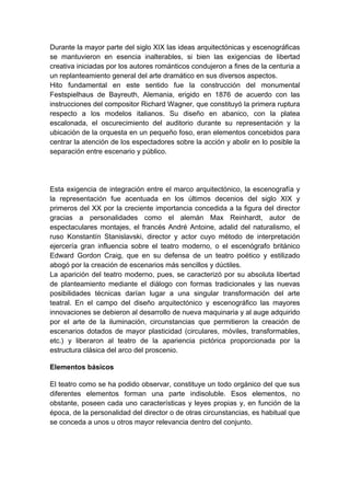 Durante la mayor parte del siglo XIX las ideas arquitectónicas y escenográficas
se mantuvieron en esencia inalterables, si bien las exigencias de libertad
creativa iniciadas por los autores románticos condujeron a fines de la centuria a
un replanteamiento general del arte dramático en sus diversos aspectos.
Hito fundamental en este sentido fue la construcción del monumental
Festspielhaus de Bayreuth, Alemania, erigido en 1876 de acuerdo con las
instrucciones del compositor Richard Wagner, que constituyó la primera ruptura
respecto a los modelos italianos. Su diseño en abanico, con la platea
escalonada, el oscurecimiento del auditorio durante su representación y la
ubicación de la orquesta en un pequeño foso, eran elementos concebidos para
centrar la atención de los espectadores sobre la acción y abolir en lo posible la
separación entre escenario y público.
Esta exigencia de integración entre el marco arquitectónico, la escenografía y
la representación fue acentuada en los últimos decenios del siglo XIX y
primeros del XX por la creciente importancia concedida a la figura del director
gracias a personalidades como el alemán Max Reinhardt, autor de
espectaculares montajes, el francés André Antoine, adalid del naturalismo, el
ruso Konstantín Stanislavski, director y actor cuyo método de interpretación
ejercería gran influencia sobre el teatro moderno, o el escenógrafo británico
Edward Gordon Craig, que en su defensa de un teatro poético y estilizado
abogó por la creación de escenarios más sencillos y dúctiles.
La aparición del teatro moderno, pues, se caracterizó por su absoluta libertad
de planteamiento mediante el diálogo con formas tradicionales y las nuevas
posibilidades técnicas darían lugar a una singular transformación del arte
teatral. En el campo del diseño arquitectónico y escenográfico las mayores
innovaciones se debieron al desarrollo de nueva maquinaria y al auge adquirido
por el arte de la iluminación, circunstancias que permitieron la creación de
escenarios dotados de mayor plasticidad (circulares, móviles, transformables,
etc.) y liberaron al teatro de la apariencia pictórica proporcionada por la
estructura clásica del arco del proscenio.
Elementos básicos
El teatro como se ha podido observar, constituye un todo orgánico del que sus
diferentes elementos forman una parte indisoluble. Esos elementos, no
obstante, poseen cada uno características y leyes propias y, en función de la
época, de la personalidad del director o de otras circunstancias, es habitual que
se conceda a unos u otros mayor relevancia dentro del conjunto.
 