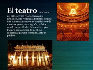 El teatro es la rama
del arte escénico relacionada con la
actuación, que representa historias frente a
una audiencia usando una combinación de
discurso, gestos, escenografía, música,
sonido y espectáculo. Es también el género
literario que comprende las obras
concebidas para un escenario, ante un
público.
 