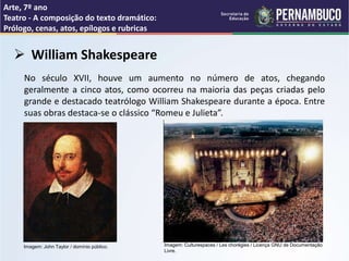 Arte, 7º ano
Teatro - A composição do texto dramático:
Prólogo, cenas, atos, epílogos e rubricas
 William Shakespeare
No século XVII, houve um aumento no número de atos, chegando
geralmente a cinco atos, como ocorreu na maioria das peças criadas pelo
grande e destacado teatrólogo William Shakespeare durante a época. Entre
suas obras destaca-se o clássico “Romeu e Julieta”.
Imagem: John Taylor / domínio público. Imagem: Culturespaces / Les chorégies / Licença GNU de Documentação
Livre.
 