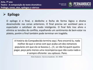 Arte, 7º ano
Teatro - A composição do texto dramático:
Prólogo, cenas, atos, epílogos e rubricas
 Epílogo
O epílogo é o final, o desfecho e fecha de forma lógica o drama
desenvolvido nas cenas anteriores. O final precisa ser aceitável para o
espectador e satisfazer de modo inteligente. O final feliz traz alívio e
elimina as tensões do conflito, espalhando um sentimento de bem-estar na
plateia, porém o final também pode terminar em tragédia.
A história da Compadecida termina aqui. Para encerrá-la, nada
melhor do que o verso com que acaba um dos romances
populares em que ela se baseou [...] E, se não há quem queira
pagar, peço pelo menos uma recompensa que não custa nada e
é sempre eficiente: seu aplauso. Pano.
Ariano Suassuna – Auto da compadecida – ED. ARGIR.
 