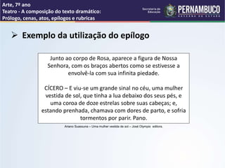 Arte, 7º ano
Teatro - A composição do texto dramático:
Prólogo, cenas, atos, epílogos e rubricas
 Exemplo da utilização do epílogo
Junto ao corpo de Rosa, aparece a figura de Nossa
Senhora, com os braços abertos como se estivesse a
envolvê-la com sua infinita piedade.
CÍCERO – E viu-se um grande sinal no céu, uma mulher
vestida de sol, que tinha a lua debaixo dos seus pés, e
uma coroa de doze estrelas sobre suas cabeças; e,
estando prenhada, chamava com dores de parto, e sofria
tormentos por parir. Pano.
Ariano Suassuna – Uma mulher vestida de sol – José Olympio editora.
 