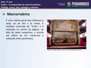 Arte, 7º ano
Teatro - A composição do texto dramático:
Prólogo, cenas, atos, epílogos e rubricas
 Macrorrubrica
É uma rubrica geral que interessa à
peça, ou ao ato e às cenas. É
também chamada de “Vista”, e é
colocada no centro da página, no
alto do texto respectivo, e escrita
em itálico ou em maiúsculo e
colocada entre parênteses.
Imagem: Wolfgang Glock / GNU Free Documentation License.
 