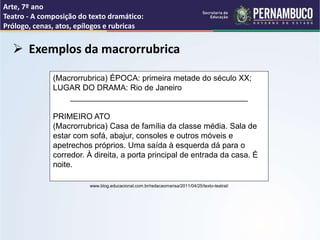 Arte, 7º ano
Teatro - A composição do texto dramático:
Prólogo, cenas, atos, epílogos e rubricas
 Exemplos da macrorrubrica
(Macrorrubrica) ÉPOCA: primeira metade do século XX;
LUGAR DO DRAMA: Rio de Janeiro
________________________________________
PRIMEIRO ATO
(Macrorrubrica) Casa de família da classe média. Sala de
estar com sofá, abajur, consoles e outros móveis e
apetrechos próprios. Uma saída à esquerda dá para o
corredor. À direita, a porta principal de entrada da casa. É
noite.
www.blog.educacional.com.br/redacaomarisa/2011/04/25/texto-teatral/
 