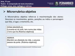 Arte, 7º ano
Teatro - A composição do texto dramático:
Prólogo, cenas, atos, epílogos e rubricas
 Microrrubrica objetiva
A Microrrubrica objetiva refere-se à movimentação dos atores:
Descreve os movimentos, gestos, posições ou indica o personagem
que fala, o lugar, o momento, etc.
DONA MAGNÓLIA:
[Levanta-se do sofá, tem numa das mãos
o livro que lia (Rubrica objetiva)]
ANINHA
[Mantém-se afastada da mãe, a poucos
passos da porta. (Rubrica objetiva)]
www.blog.educacional.com.br/redacaomarisa/2011/04/25/texto-teatral/
 