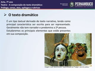 Arte, 7º ano
Teatro - A composição do texto dramático:
Prólogo, cenas, atos, epílogos e rubricas
 O texto dramático
É um tipo textual derivado do texto narrativo, tendo como
principal característica ser escrito para ser representado.
Geralmente não tem narrador e predomina a 2ª pessoa.
Estudaremos os principais elementos que estão presentes
em sua composição.
Imagem: Autor desconhecido / disponibilizado por Tsujigiri / domínio público.
 