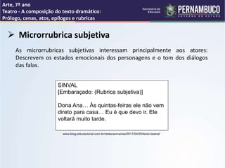 Arte, 7º ano
Teatro - A composição do texto dramático:
Prólogo, cenas, atos, epílogos e rubricas
 Microrrubrica subjetiva
As microrrubricas subjetivas interessam principalmente aos atores:
Descrevem os estados emocionais dos personagens e o tom dos diálogos
das falas.
SINVAL
[Embaraçado: (Rubrica subjetiva)]
Dona Ana… Às quintas-feiras ele não vem
direto para casa… Eu é que devo ir. Ele
voltará muito tarde.
www.blog.educacional.com.br/redacaomarisa/2011/04/25/texto-teatral/
 