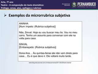 Arte, 7º ano
Teatro - A composição do texto dramático:
Prólogo, cenas, atos, epílogos e rubricas
 Exemplos da microrrubrica subjetiva
ANINHA
[Num ímpeto: (Rubrica subjetiva)]
Não, Sinval. Hoje eu vou buscar meu tio. Vou no meu
carro. Tenho um assunto para conversar com ele na
volta para casa.
SINVAL
[Embaraçado: (Rubrica subjetiva)]
Dona Ana… Às quintas-feiras ele não vem direto para
casa… Eu é que devo ir. Ele voltará muito tarde.
www.blog.educacional.com.br/redacaomarisa/2011/04/25/texto-teatral/
 