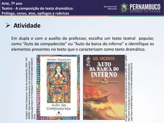 Arte, 7º ano
Teatro - A composição do texto dramático:
Prólogo, cenas, atos, epílogos e rubricas
 Atividade
Em dupla e com o auxílio do professor, escolha um texto teatral popular,
como “Auto da compadecida” ou “Auto da barca do inferno” e identifique os
elementos presentes no texto que o caracterizam como texto dramático.
Imagem:
Ariano
Suassuna
/
Auto
da
compadecida,
2005
/
ED.
ARGIR
/
http://www.livrariacultura.com.br/scripts/resenha/
resenha.asp?nitem=3171825&sid=771775156149361584970
2518
Imagem:
Gil
Vicente
/
Auto
da
barca
do
inferno,
2005
/
ED.
L&PM
/
http://www.livrariacultura.com.br/scripts/
resenha/resenha
.asp?nitem=5036974&sid=7717751561493615849702518
 