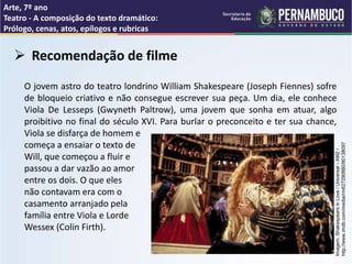 Arte, 7º ano
Teatro - A composição do texto dramático:
Prólogo, cenas, atos, epílogos e rubricas
 Recomendação de filme
O jovem astro do teatro londrino William Shakespeare (Joseph Fiennes) sofre
de bloqueio criativo e não consegue escrever sua peça. Um dia, ele conhece
Viola De Lesseps (Gwyneth Paltrow), uma jovem que sonha em atuar, algo
proibitivo no final do século XVI. Para burlar o preconceito e ter sua chance,
Viola se disfarça de homem e
começa a ensaiar o texto de
Will, que começou a fluir e
passou a dar vazão ao amor
entre os dois. O que eles
não contavam era com o
casamento arranjado pela
família entre Viola e Lorde
Wessex (Colin Firth).
www.adorocinema.com/filmes/filme-12263
Imagem:
Shakespeare
in
Love
/
Universal
-
AMZ
/
http://www.imdb.com/media/rm627290880/tt0138097
 