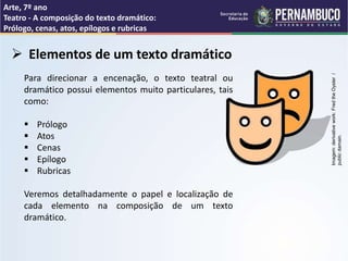 Arte, 7º ano
Teatro - A composição do texto dramático:
Prólogo, cenas, atos, epílogos e rubricas
 Elementos de um texto dramático
Para direcionar a encenação, o texto teatral ou
dramático possui elementos muito particulares, tais
como:
 Prólogo
 Atos
 Cenas
 Epílogo
 Rubricas
Veremos detalhadamente o papel e localização de
cada elemento na composição de um texto
dramático.
Imagem:
derivative
work:
Fred
the
Oyster
/
public
damain.
 