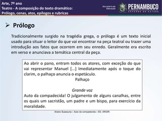 Arte, 7º ano
Teatro - A composição do texto dramático:
Prólogo, cenas, atos, epílogos e rubricas
 Prólogo
Tradicionalmente surgido na tragédia grega, o prólogo é um texto inicial
usado para situar o leitor do que vai encontrar na peça teatral ou trazer uma
introdução aos fatos que ocorrem em seu enredo. Geralmente era escrito
em verso e anunciava a temática central da peça.
Ao abrir o pano, entram todos os atores, com exceção do que
vai representar Manuel [...] Imediatamente após o toque do
clarim, o palhaço anuncia o espetáculo.
Palhaço
Grande voz
Auto da compadecida! O julgamento de alguns canalhas, entre
os quais um sacristão, um padre e um bispo, para exercício da
moralidade.
Ariano Suassuna – Auto da compadecida – ED. ARGIR.
 