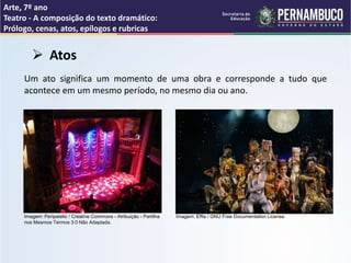 Arte, 7º ano
Teatro - A composição do texto dramático:
Prólogo, cenas, atos, epílogos e rubricas
 Atos
Um ato significa um momento de uma obra e corresponde a tudo que
acontece em um mesmo período, no mesmo dia ou ano.
Imagem: Peripatetic / Creative Commons - Atribuição - Partilha
nos Mesmos Termos 3.0 Não Adaptada.
Imagem: Effie / GNU Free Documentation License.
 