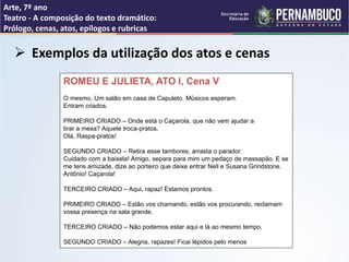 Arte, 7º ano
Teatro - A composição do texto dramático:
Prólogo, cenas, atos, epílogos e rubricas
 Exemplos da utilização dos atos e cenas
ROMEU E JULIETA, ATO I, Cena V
O mesmo. Um salão em casa de Capuleto. Músicos esperam.
Entram criados.
PRIMEIRO CRIADO – Onde está o Caçarola, que não vem ajudar a
tirar a mesa? Aquele troca-pratos.
Olá, Raspa-pratos!
SEGUNDO CRIADO – Retira esse tambores, arrasta o parador.
Cuidado com a baixela! Amigo, separa para mim um pedaço de massapão. E se
me tens amizade, dize ao porteiro que deixe entrar Nell e Susana Grindstone.
Antônio! Caçarola!
TERCEIRO CRIADO – Aqui, rapaz! Estamos prontos.
PRIMEIRO CRIADO – Estão vos chamando, estão vos procurando, reclamam
vossa presença na sala grande.
TERCEIRO CRIADO – Não podemos estar aqui e lá ao mesmo tempo.
SEGUNDO CRIADO – Alegria, rapazes! Ficai lépidos pelo menos
 