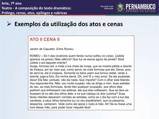 Arte, 7º ano
Teatro - A composição do texto dramático:
Prólogo, cenas, atos, epílogos e rubricas
 Exemplos da utilização dos atos e cenas
ATO II CENA II
Jardim de Capuleto. Entra Romeu.
ROMEU – Só ri das cicatrizes quem ferida nunca sofreu no corpo. (Julieta
aparece na janela.) Mas silêncio! Que luz se escoa agora da janela? Será
Julieta o sol daquele oriente?
Surge, formoso sol, e mata a lua cheia de inveja, que se mostra pálida e doente
de tristeza, por ter visto que, como serva, és mais formosa que ela. Deixa, pois,
de servi-la; ela é invejosa. Somente os tolos usam sua túnica vestal, verde e
doente; joga-a fora. Eis minha dama. Oh, sim! É o meu amor. Se ela soubesse
disso! Ela fala; contudo, não diz nada. Que importa? Com o olhar está falando.
Vou responder-lhe. Não; sou muito ousado; não se dirige a mim: duas estrelas
do céu, as mais formosas, tendo tido qualquer ocupação, aos olhos dela
pediram que brilhassem nas esferas, até que elas voltassem. Que se dera se
ficassem lá no alto dos olhos dela, e na sua cabeça os dois luzeiros? Suas
faces nitentes deixariam corridas as estrelas, como se o dia faz com a luz das
candeias, e seus olhos tamanha luz no céu espalhariam, que os pássaros,
despertos, cantariam. Vede como ela apoia o rosto à mão. Ah! Se eu fosse uma
luva dessa mão, para poder tocar naquela face!
 