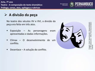 Arte, 7º ano
Teatro - A composição do texto dramático:
Prólogo, cenas, atos, epílogos e rubricas
 A divisão da peça
No teatro dos séculos XV e XVI, a divisão da
peça era feita em três atos.
 Exposição – As personagens eram
apresentadas e dadas informações.
 Clímax – O desenvolvimento de um
conflito.
 Desenlace – A solução do conflito.
Imagem:
Autor
desconhecido
/
diosponibilizado
por
Booyabazooka
/
GNU
Free
Documentation
License.
 