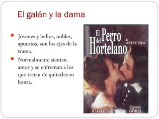 El galán y la dama

 Jóvenes y bellos, nobles,
  apuestos; son los ejes de la
  trama.
 Normalmente sienten
  amor y se enfrentan a los
  que tratan de quitarles su
  honra.
 