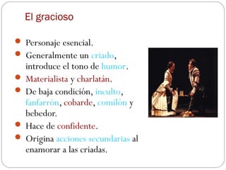 El gracioso

 Personaje esencial.
 Generalmente un criado,
  introduce el tono de humor.
 Materialista y charlatán.
 De baja condición, inculto,
  fanfarrón, cobarde, comilón y
  bebedor.
 Hace de confidente.
 Origina acciones secundarias al
  enamorar a las criadas.
 