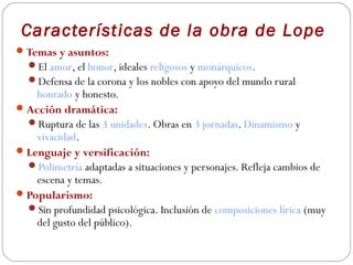 Características de la obra de Lope
 Temas y asuntos:
  El amor, el honor, ideales religosos y monárquicos.
  Defensa de la corona y los nobles con apoyo del mundo rural
    honrado y honesto.
 Acción dramática:
  Ruptura de las 3 unidades. Obras en 3 jornadas. Dinamismo y
    vivacidad.
 Lenguaje y versificación:
  Polimetría adaptadas a situaciones y personajes. Refleja cambios de
    escena y temas.
 Popularismo:
  Sin profundidad psicológica. Inclusión de composiciones lírica (muy
    del gusto del público).
 
