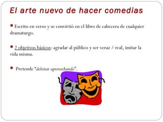 El ar te nuevo de hacer comedias
Escrito en verso y se convirtió en el libro de cabecera de cualquier
dramaturgo.

2 objetivos básicos: agradar al público y ser veraz / real, imitar la
vida misma.

 Pretende “deleitar aprovechando”.
 