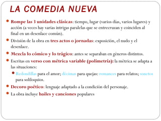 LA COMEDIA NUEVA
 Rompe las 3 unidades clásicas: tiempo, lugar (varios días, varios lugares) y
  acción (a veces hay varias intrigas paralelas que se entrecruzan y coinciden al
  final en un desenlace común).
 División de la obra en tres actos o jornadas: exposición, el nudo y el
  desenlace.
 Mezcla lo cómico y lo trágico: antes se separaban en géneros distintos.
 Escritas en verso con métrica variable (polimetría): la métrica se adapta a
  las situaciones:
   Redondillas para el amor; décimas para quejas: romances para relatos; sonetos
     para soliloquios.
 Decoro poético: lenguaje adaptado a la condición del personaje.
 La obra incluye bailes y canciones populares
 