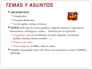TEMAS Y ASUNTOS
ARGUMENTOS:
  Complicados.
  Con gran dinamismo.
  Acción rápida e intriga novelesca.
TEMAS: Todo tipo de temas: profanos, religiosos, histórico, legendarios,
 humorísticos, mitológicos, rurales… Destacan por su repetición:
 Lo popular y nacional: la historia, leyendas españolas, la tradición
    (política, hazañas, hechos notables…).
 El amor y los celos.
 Temas religiosos: la Biblia, vidas de santos.
El público demandaba sobre todo obras con temas básicos como el AMOR y
 HONOR.
 